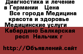 Диагностика и лечение в Германии › Цена ­ 59 000 - Все города Медицина, красота и здоровье » Медицинские услуги   . Кабардино-Балкарская респ.,Нальчик г.
